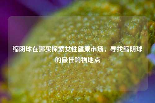 缩阴球在哪买探索女性健康市场，寻找缩阴球的最佳购物地点