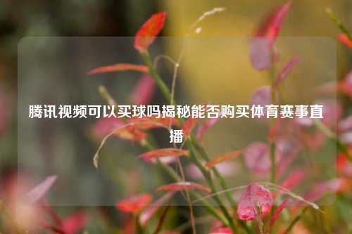 腾讯视频可以买球吗揭秘能否购买体育赛事直播