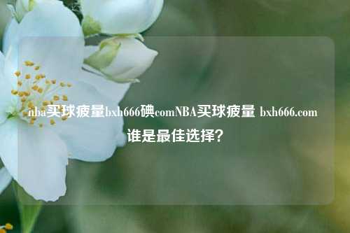 nba买球疲量bxh666碘comNBA买球疲量 bxh666.com 谁是最佳选择？
